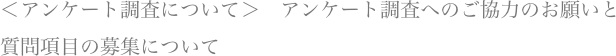 ＜アンケート調査について＞　アンケート調査へのご協力のお願いと質問項目の募集について